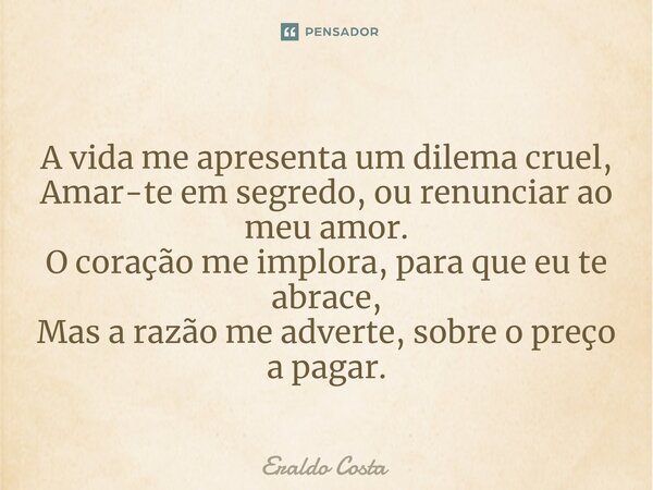 ⁠A vida me apresenta um dilema cruel, Amar-te em segredo, ou renunciar ao meu amor. O coração me implora, para que eu te abrace, Mas a razão me adverte, sobre o... Frase de Eraldo Costa.