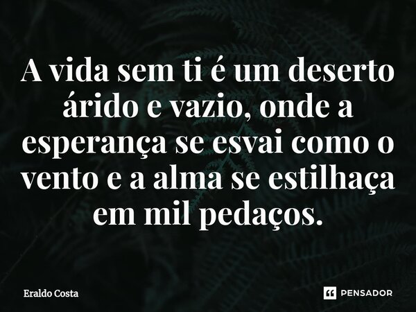 A vida sem ti é um deserto árido e vazio, onde a esperança se esvai como o vento e a alma se estilhaça em mil pedaços.... Frase de Eraldo Costa.