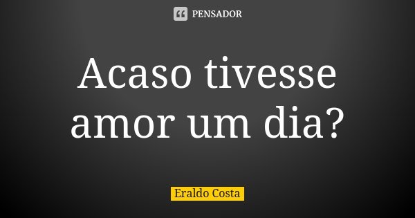 Acaso tivesse amor um dia?... Frase de Eraldo Costa.