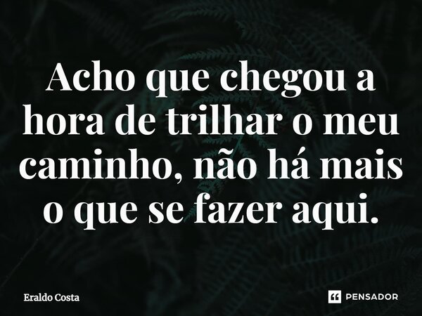 ⁠Acho que chegou a hora de trilhar o meu caminho, não há mais o que se fazer aqui.... Frase de Eraldo Costa.