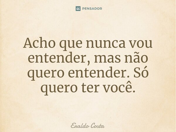 Acho que nunca vou entender, mas não quero entender. Só quero ter você.... Frase de Eraldo Costa.
