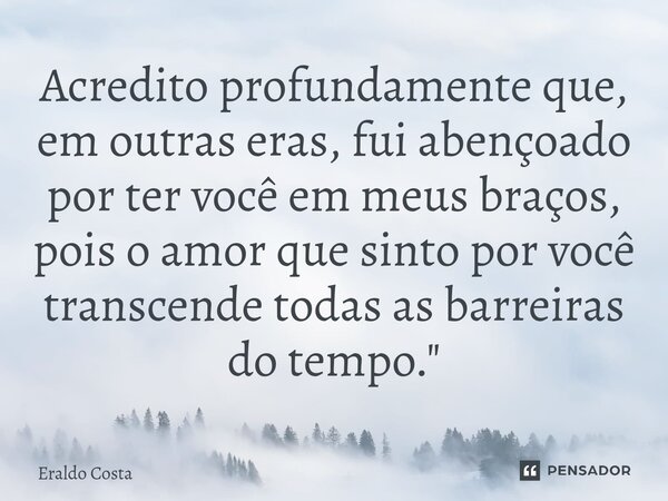 ⁠Acredito profundamente que, em outras eras, fui abençoado por ter você em meus braços, pois o amor que sinto por você transcende todas as barreiras do tempo.&q... Frase de Eraldo Costa.