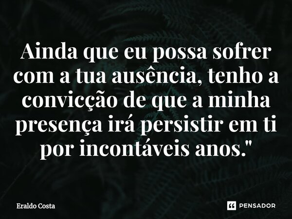 ⁠Ainda que eu possa sofrer com a tua ausência, tenho a convicção de que a minha presença irá persistir em ti por incontáveis anos."... Frase de Eraldo Costa.
