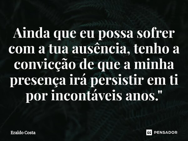 ⁠Ainda que eu possa sofrer com a tua ausência, tenho a convicção de que a minha presença irá persistir em ti por incontáveis anos."... Frase de Eraldo Costa.