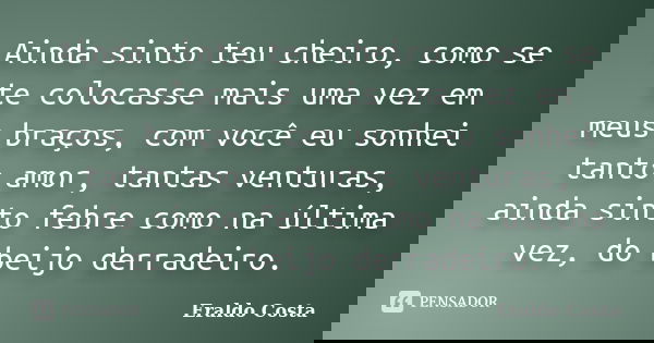 Ainda sinto teu cheiro, como se te colocasse mais uma vez em meus braços, com você eu sonhei tanto amor, tantas venturas, ainda sinto febre como na última vez, ... Frase de Eraldo Costa.