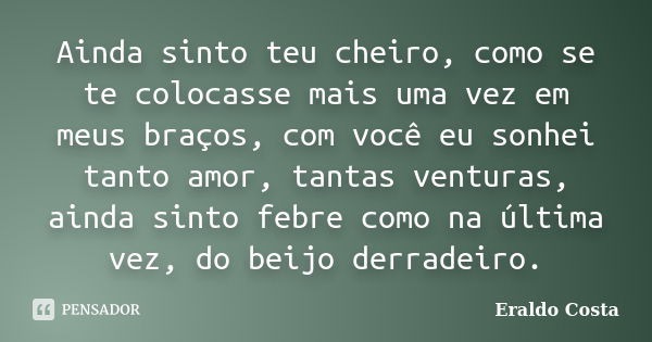 Ainda sinto teu cheiro, como se te colocasse mais uma vez em meus braços, com você eu sonhei tanto amor, tantas venturas, ainda sinto febre como na última vez, ... Frase de Eraldo Costa.