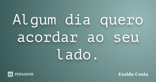 Algum dia quero acordar ao seu lado.... Frase de Eraldo Costa.