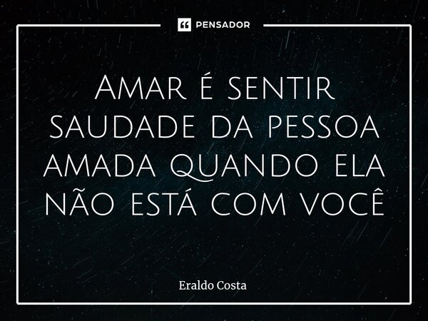 Amar é sentir saudade da pessoa amada quando ela não está com você... Frase de Eraldo Costa.