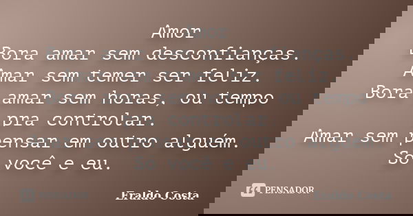 Amor Bora amar sem desconfianças. Amar sem temer ser feliz. Bora amar sem horas, ou tempo pra controlar. Amar sem pensar em outro alguém. Só você e eu.... Frase de Eraldo costa.
