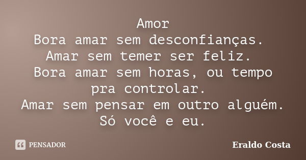 Amor Bora amar sem desconfianças. Amar sem temer ser feliz. Bora amar sem horas, ou tempo pra controlar. Amar sem pensar em outro alguém. Só você e eu.... Frase de Eraldo costa.