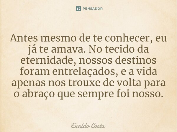 Antes mesmo de te conhecer, eu já te amava. No tecido da eternidade, nossos destinos foram entrelaçados, e a vida apenas nos trouxe de volta para o abraço que s... Frase de Eraldo Costa.