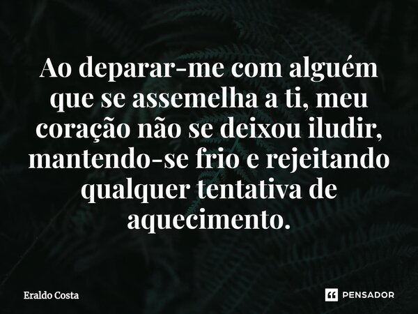 Ao deparar-me com alguém que se assemelha a ti, meu coração não se deixou iludir, mantendo-se frio e rejeitando qualquer tentativa de aquecimento.... Frase de Eraldo Costa.