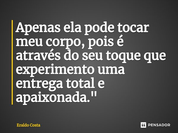 ⁠Apenas ela pode tocar meu corpo, pois é através do seu toque que experimento uma entrega total e apaixonada."... Frase de Eraldo Costa.