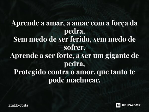 ⁠Aprende a amar, a amar com a força da pedra, Sem medo de ser ferido, sem medo de sofrer. Aprende a ser forte, a ser um gigante de pedra, Protegido contra o amo... Frase de Eraldo Costa.