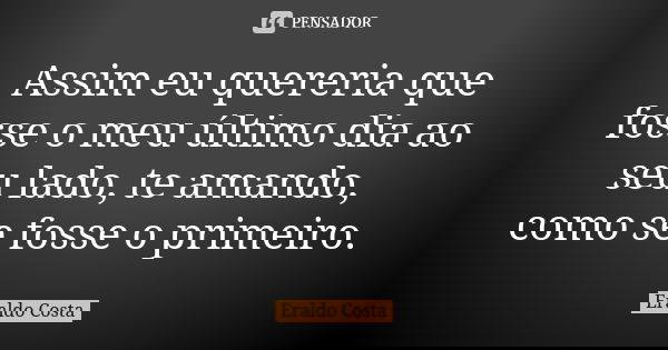 Assim eu quereria que fosse o meu último dia ao seu lado, te amando, como se fosse o primeiro.... Frase de Eraldo Costa.