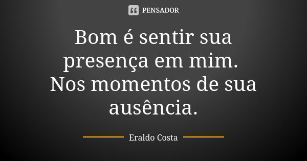 Bom é sentir sua presença em mim. Nos momentos de sua ausência.... Frase de Eraldo Costa.