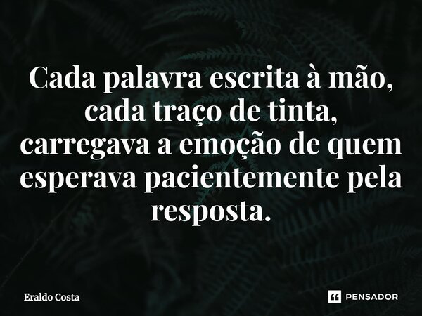 Cada palavra escrita à mão, cada traço de tinta, carregava a emoção de quem esperava pacientemente pela resposta.... Frase de Eraldo Costa.