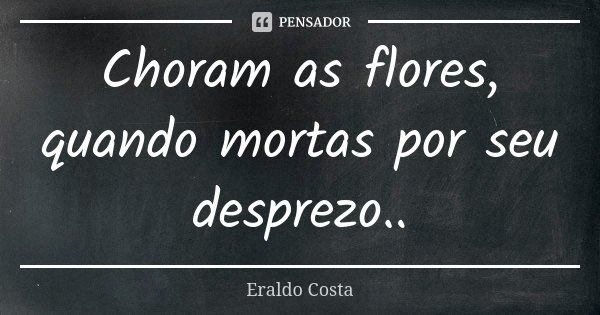 Choram as flores, quando mortas por seu desprezo..... Frase de Eraldo Costa.