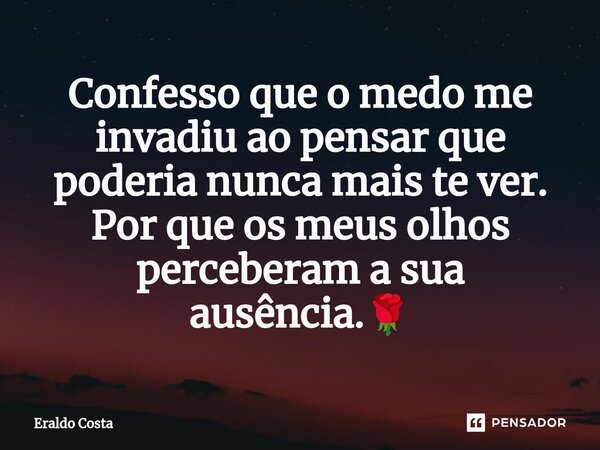 Confesso que o medo me invadiu ao pensar que poderia nunca mais te ver. Por que os meus olhos perceberam a sua ausência.🌹... Frase de Eraldo Costa.