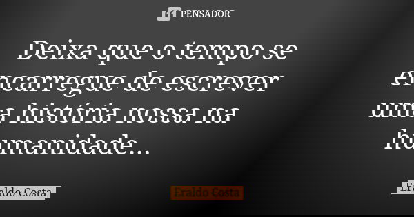 Deixa que o tempo se encarregue de escrever uma história nossa na humanidade...... Frase de Eraldo Costa.