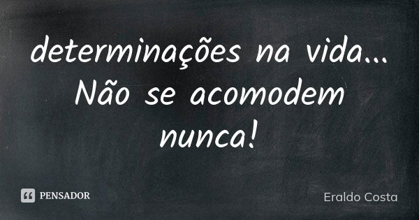 determinações na vida... Não se acomodem nunca!... Frase de Eraldo Costa.