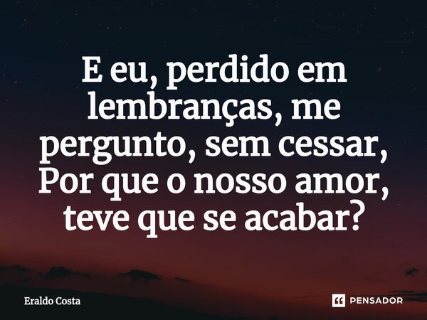 ⁠E eu, perdido em lembranças, me pergunto, sem cessar, Por que o nosso amor, teve que se acabar?... Frase de Eraldo Costa.