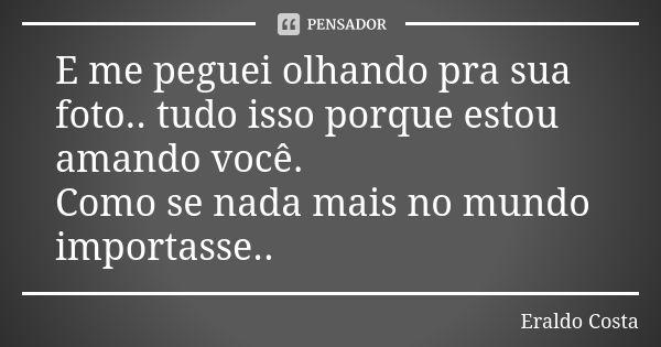 E me peguei olhando pra sua foto.. tudo isso porque estou amando você. Como se nada mais no mundo importasse..... Frase de Eraldo Costa.