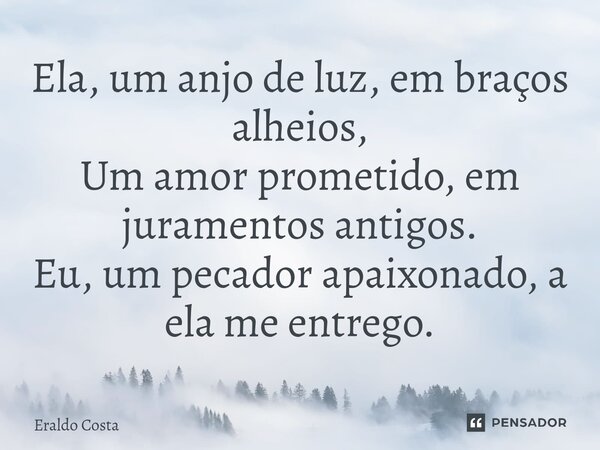 ⁠Ela, um anjo de luz, em braços alheios, Um amor prometido, em juramentos antigos. Eu, um pecador apaixonado, a ela me entrego.... Frase de Eraldo Costa.