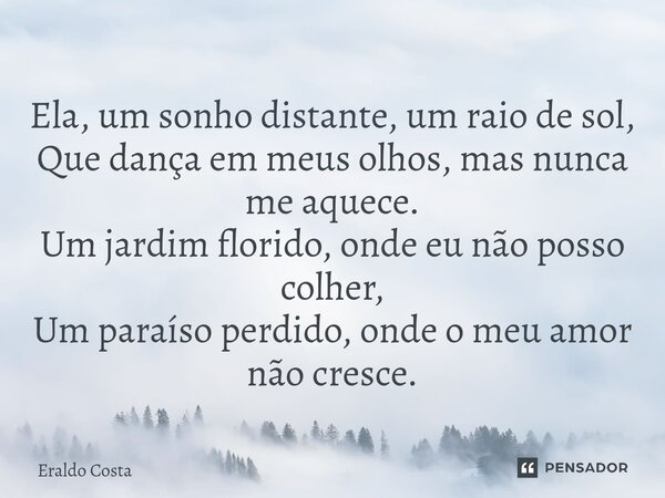 ⁠Ela, um sonho distante, um raio de sol, Que dança em meus olhos, mas nunca me aquece. Um jardim florido, onde eu não posso colher, Um paraíso perdido, onde o m... Frase de Eraldo Costa.