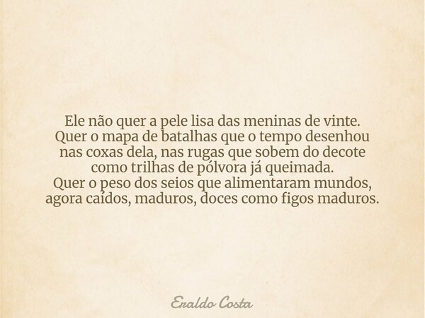 Ele não quer a pele lisa das meninas de vinte. Quer o mapa de batalhas que o tempo desenhou nas coxas dela, nas rugas que sobem do decote como trilhas de pólvor... Frase de Eraldo Costa.