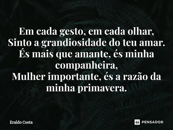 ⁠Em cada gesto, em cada olhar, Sinto a grandiosidade do teu amar. És mais que amante, és minha companheira, Mulher importante, és a razão da minha primavera.... Frase de Eraldo Costa.