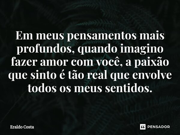 Em meus pensamentos mais profundos, quando imagino fazer amor com você, a paixão que sinto é tão real que envolve todos os meus sentidos.... Frase de Eraldo Costa.