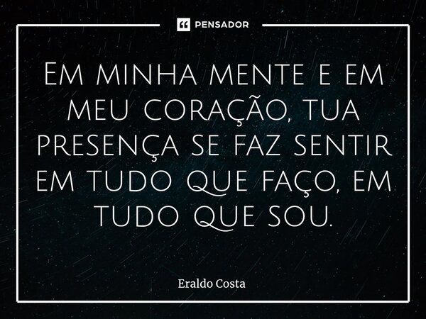 Em minha mente e em meu coração, tua presença se faz sentir em tudo que faço, em tudo que sou.... Frase de Eraldo Costa.