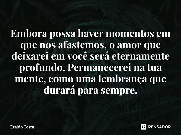 ⁠Embora possa haver momentos em que nos afastemos, o amor que deixarei em você será eternamente profundo. Permanecerei na tua mente, como uma lembrança que dura... Frase de Eraldo Costa.