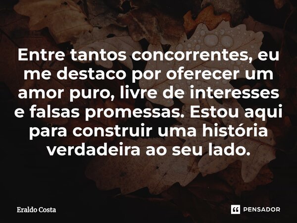 Entre tantos concorrentes, eu me destaco por oferecer um amor puro, livre de interesses e falsas promessas. Estou aqui para construir uma história verdadeira ao... Frase de Eraldo Costa.