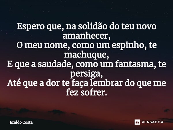 ⁠Espero que, na solidão do teu novo amanhecer, O meu nome, como um espinho, te machuque, E que a saudade, como um fantasma, te persiga, Até que a dor te faça le... Frase de Eraldo Costa.