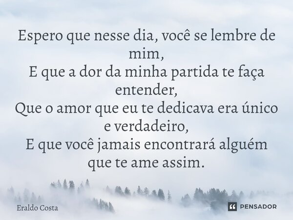 Espero que nesse dia, você se lembre de mim, E que a dor da minha partida te faça entender, Que o amor que eu te dedicava era único e verdadeiro, E que você ja... Frase de Eraldo Costa.