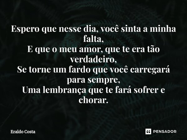 ⁠Espero que nesse dia, você sinta a minha falta, E que o meu amor, que te era tão verdadeiro, Se torne um fardo que você carregará para sempre, Uma lembrança qu... Frase de Eraldo Costa.