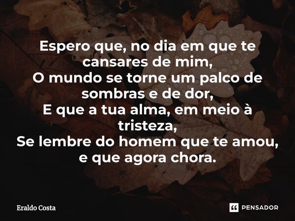 ⁠Espero que, no dia em que te cansares de mim, O mundo se torne um palco de sombras e de dor, E que a tua alma, em meio à tristeza, Se lembre do homem que te am... Frase de Eraldo Costa.