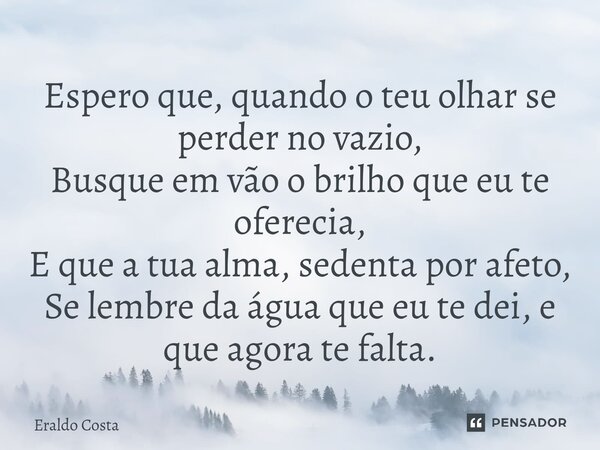 ⁠Espero que, quando o teu olhar se perder no vazio, Busque em vão o brilho que eu te oferecia, E que a tua alma, sedenta por afeto, Se lembre da água que eu te ... Frase de Eraldo Costa.