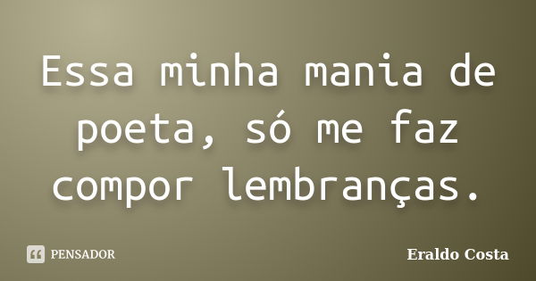 Essa minha mania de poeta, só me faz compor lembranças.... Frase de Eraldo Costa.