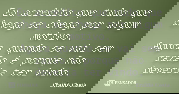 Eu acredito que tudo que chega se chega por algum motivo. Agora quando se vai sem razão é porque não deveria ter vindo.... Frase de Eraldo Costa.