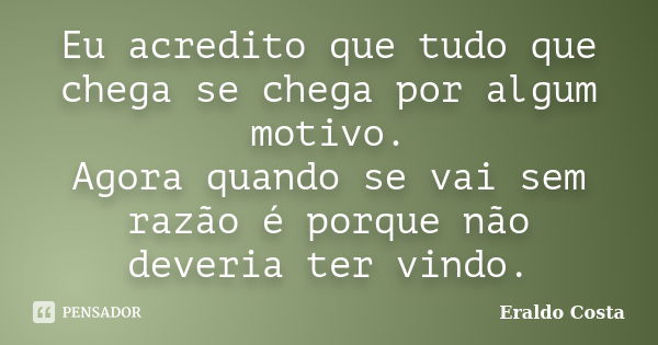 Eu acredito que tudo que chega se chega por algum motivo. Agora quando se vai sem razão é porque não deveria ter vindo.... Frase de Eraldo Costa.