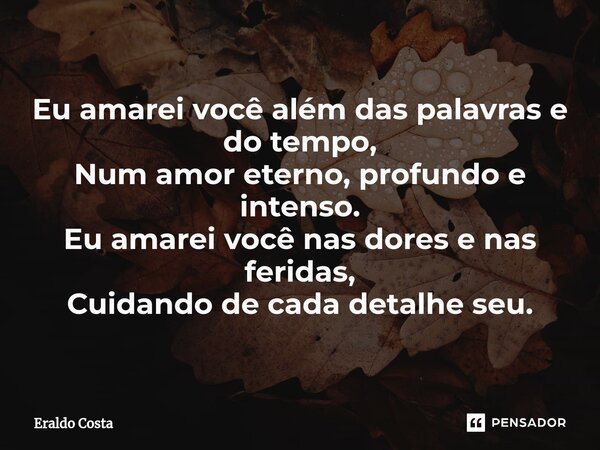 ⁠Eu amarei você além das palavras e do tempo, Num amor eterno, profundo e intenso. Eu amarei você nas dores e nas feridas, Cuidando de cada detalhe seu.... Frase de Eraldo Costa.