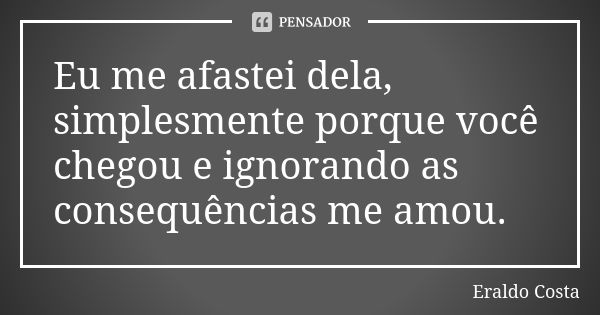 Eu me afastei dela, simplesmente porque você chegou e ignorando as consequências me amou.... Frase de Eraldo Costa.