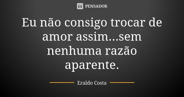 Eu não consigo trocar de amor assim...sem nenhuma razão aparente.... Frase de Eraldo Costa.