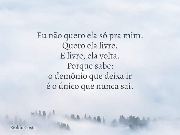 Eu não quero ela só pra mim. Quero ela livre. E livre, ela volta. Porque sabe: o demônio que deixa ir é o único que nunca sai.... Frase de Eraldo Costa.