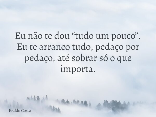 Eu não te dou “tudo um pouco”. Eu te arranco tudo, pedaço por pedaço, até sobrar só o que importa.... Frase de Eraldo Costa.