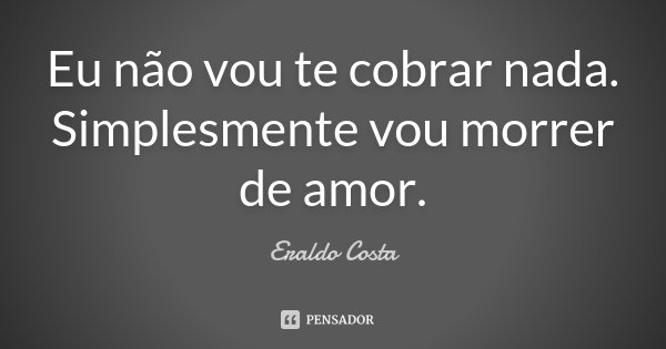 Eu não vou te cobrar nada. Simplesmente vou morrer de amor.... Frase de Eraldo Costa.