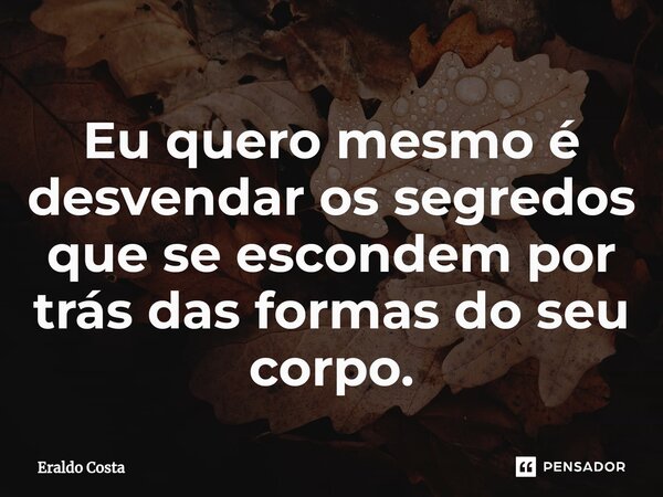 Eu quero mesmo é desvendar os segredos que se escondem por trás das formas do seu corpo.... Frase de Eraldo Costa.